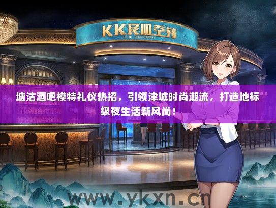 塘沽酒吧模特礼仪热招，引领津城时尚潮流，打造地标级夜生活新风尚！